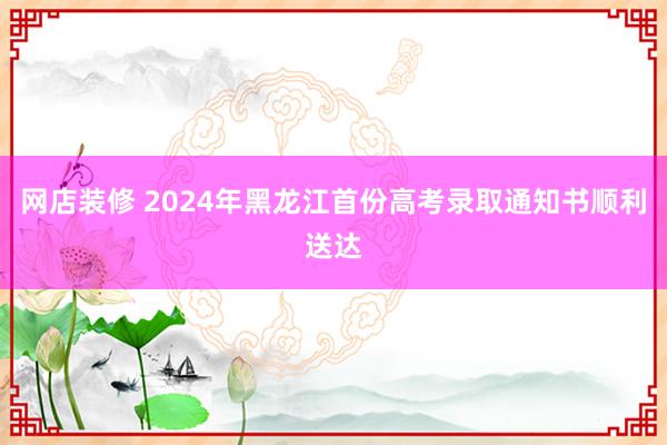 网店装修 2024年黑龙江首份高考录取通知书顺利送达