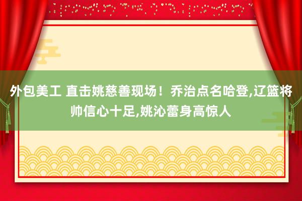 外包美工 直击姚慈善现场！乔治点名哈登,辽篮将帅信心十足,姚沁蕾身高惊人