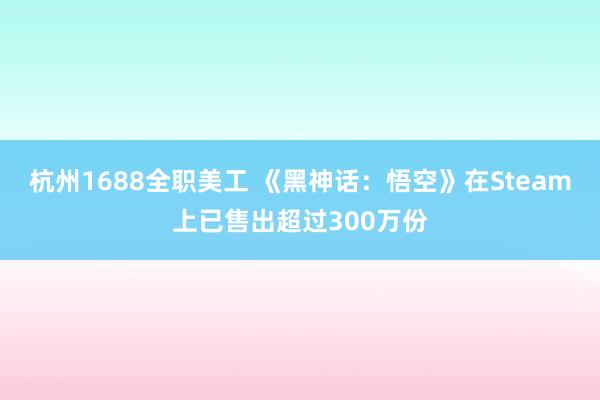 杭州1688全职美工 《黑神话：悟空》在Steam上已售出超过300万份