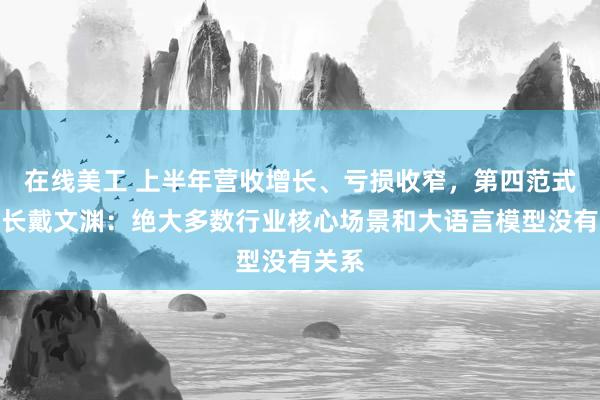 在线美工 上半年营收增长、亏损收窄，第四范式董事长戴文渊：绝大多数行业核心场景和大语言模型没有关系