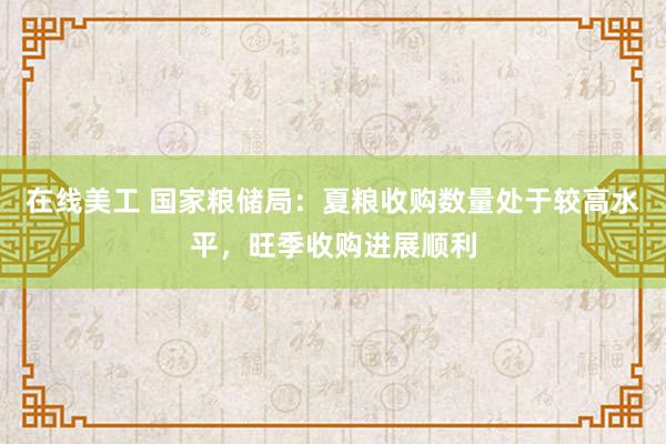 在线美工 国家粮储局：夏粮收购数量处于较高水平，旺季收购进展顺利