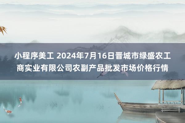 小程序美工 2024年7月16日晋城市绿盛农工商实业有限公司农副产品批发市场价格行情