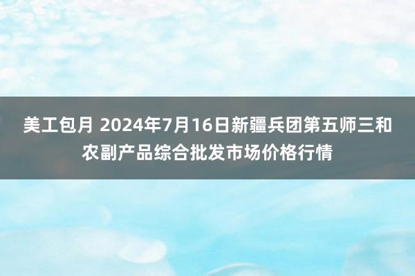 美工包月 2024年7月16日新疆兵团第五师三和农副产品综合批发市场价格行情