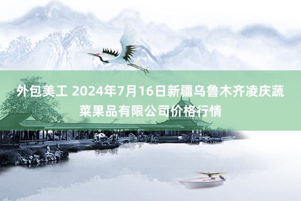 外包美工 2024年7月16日新疆乌鲁木齐凌庆蔬菜果品有限公司价格行情