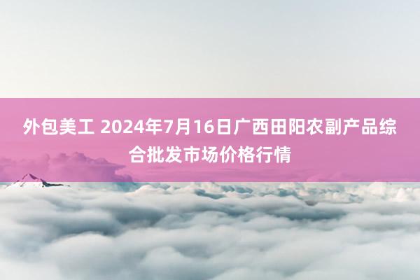 外包美工 2024年7月16日广西田阳农副产品综合批发市场价格行情